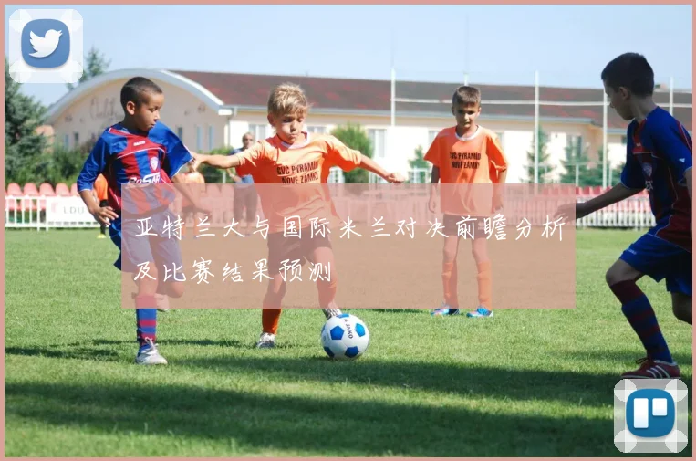 亚特兰大与国际米兰对决前瞻分析及比赛结果预测